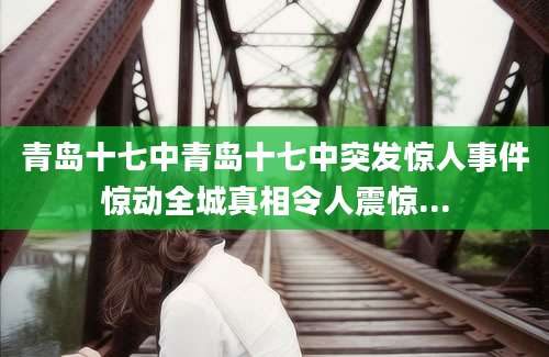 青岛十七中青岛十七中突发惊人事件惊动全城真相令人震惊...