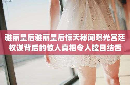 雅丽皇后雅丽皇后惊天秘闻曝光宫廷权谋背后的惊人真相令人瞠目结舌
