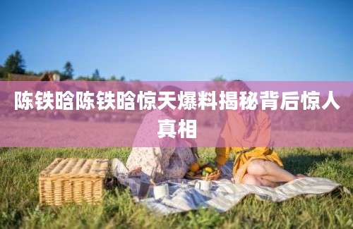 陈铁晗陈铁晗惊天爆料揭秘背后惊人真相