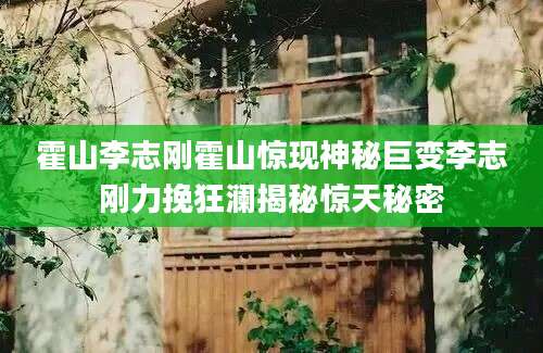 霍山李志刚霍山惊现神秘巨变李志刚力挽狂澜揭秘惊天秘密