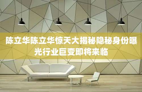 陈立华陈立华惊天大揭秘隐秘身份曝光行业巨变即将来临
