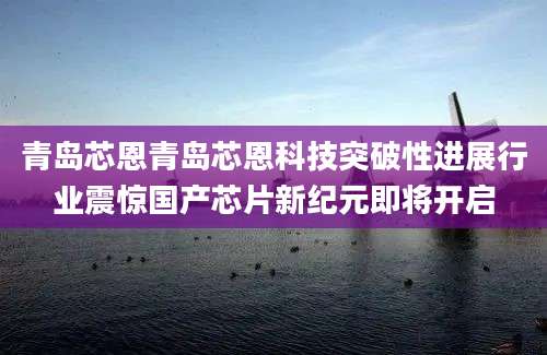 青岛芯恩青岛芯恩科技突破性进展行业震惊国产芯片新纪元即将开启