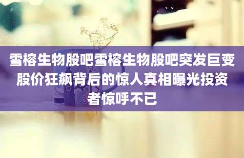 雪榕生物股吧雪榕生物股吧突发巨变股价狂飙背后的惊人真相曝光投资者惊呼不已