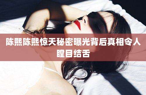 陈熙陈熙惊天秘密曝光背后真相令人瞠目结舌
