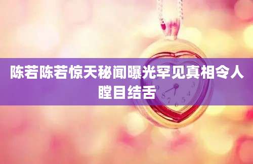 陈若陈若惊天秘闻曝光罕见真相令人瞠目结舌