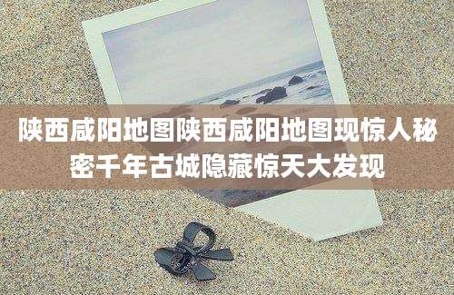 陕西咸阳地图陕西咸阳地图现惊人秘密千年古城隐藏惊天大发现