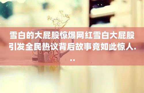 雪白的大屁股惊爆网红雪白大屁股引发全民热议背后故事竟如此惊人...