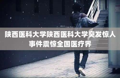陕西医科大学陕西医科大学突发惊人事件震惊全国医疗界