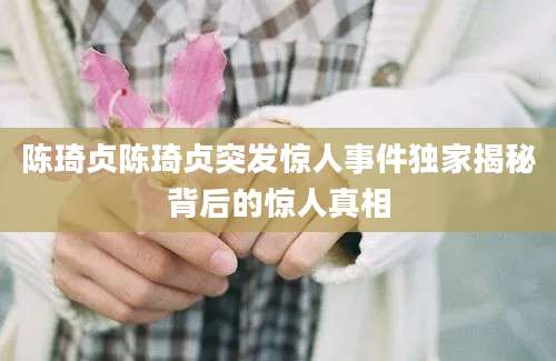 陈琦贞陈琦贞突发惊人事件独家揭秘背后的惊人真相