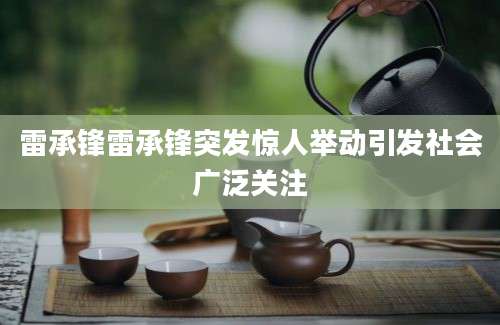 雷承锋雷承锋突发惊人举动引发社会广泛关注