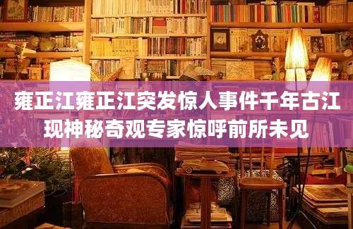 雍正江雍正江突发惊人事件千年古江现神秘奇观专家惊呼前所未见