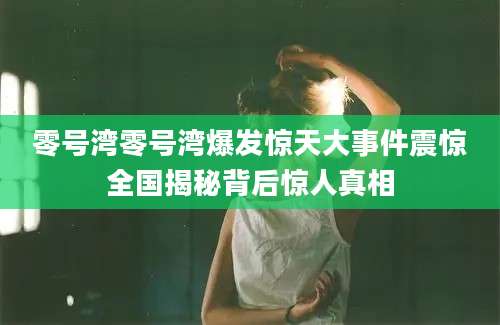 零号湾零号湾爆发惊天大事件震惊全国揭秘背后惊人真相