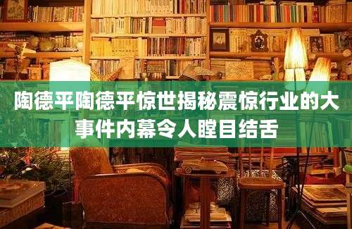 陶德平陶德平惊世揭秘震惊行业的大事件内幕令人瞠目结舌