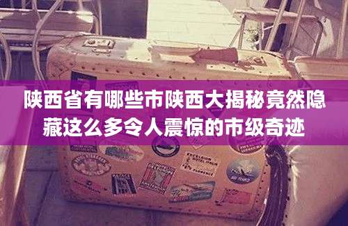 陕西省有哪些市陕西大揭秘竟然隐藏这么多令人震惊的市级奇迹