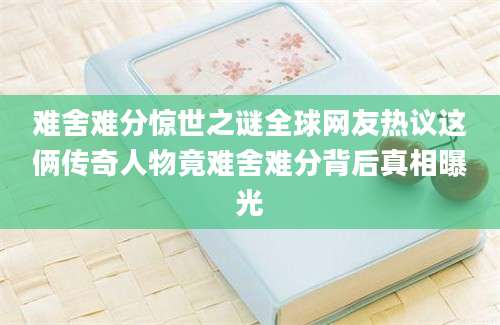 难舍难分惊世之谜全球网友热议这俩传奇人物竟难舍难分背后真相曝光