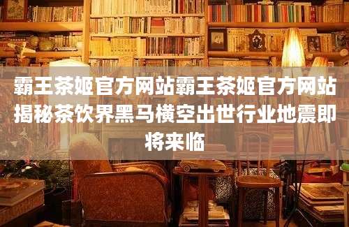 霸王茶姬官方网站霸王茶姬官方网站揭秘茶饮界黑马横空出世行业地震即将来临