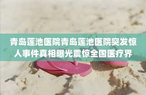 青岛莲池医院青岛莲池医院突发惊人事件真相曝光震惊全国医疗界
