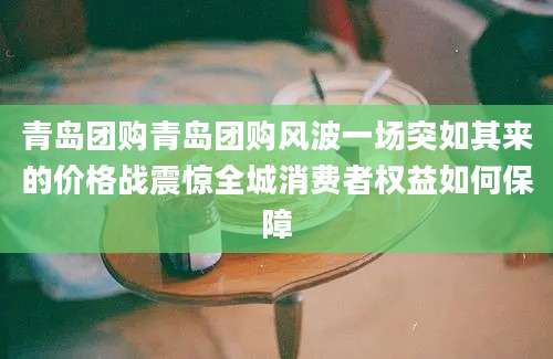青岛团购青岛团购风波一场突如其来的价格战震惊全城消费者权益如何保障