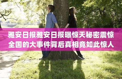 雅安日报雅安日报曝惊天秘密震惊全国的大事件背后真相竟如此惊人