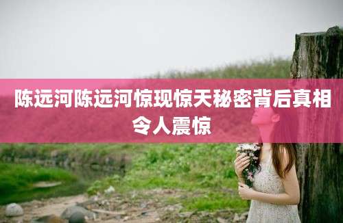 陈远河陈远河惊现惊天秘密背后真相令人震惊