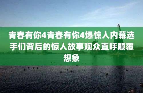 青春有你4青春有你4爆惊人内幕选手们背后的惊人故事观众直呼颠覆想象