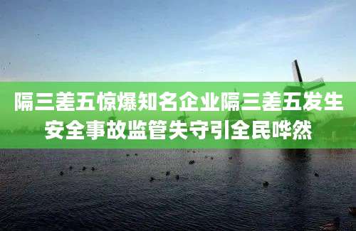 隔三差五惊爆知名企业隔三差五发生安全事故监管失守引全民哗然