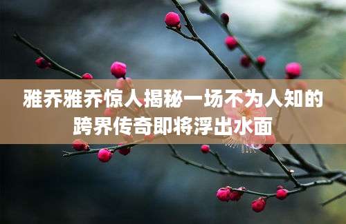 雅乔雅乔惊人揭秘一场不为人知的跨界传奇即将浮出水面