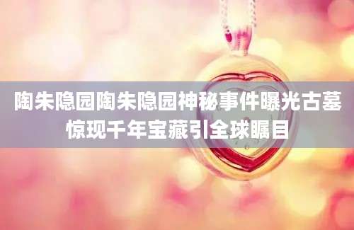 陶朱隐园陶朱隐园神秘事件曝光古墓惊现千年宝藏引全球瞩目