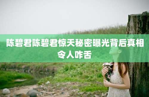 陈碧君陈碧君惊天秘密曝光背后真相令人咋舌