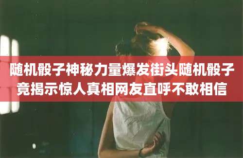 随机骰子神秘力量爆发街头随机骰子竟揭示惊人真相网友直呼不敢相信