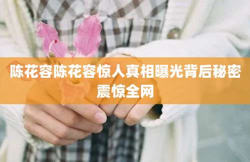 陈花容陈花容惊人真相曝光背后秘密震惊全网