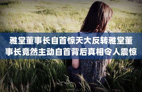 雅堂董事长自首惊天大反转雅堂董事长竟然主动自首背后真相令人震惊