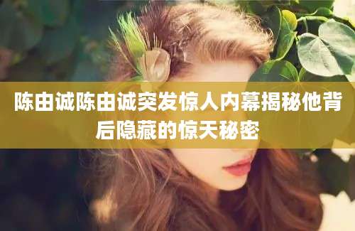 陈由诚陈由诚突发惊人内幕揭秘他背后隐藏的惊天秘密