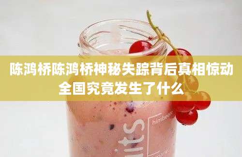 陈鸿桥陈鸿桥神秘失踪背后真相惊动全国究竟发生了什么