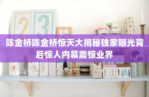陈金桥陈金桥惊天大揭秘独家曝光背后惊人内幕震惊业界