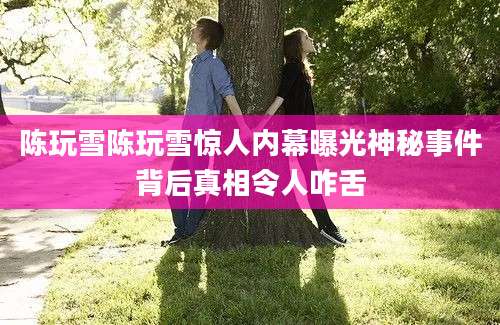 陈玩雪陈玩雪惊人内幕曝光神秘事件背后真相令人咋舌