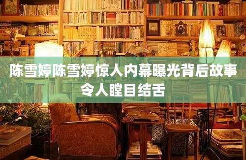 陈雪婷陈雪婷惊人内幕曝光背后故事令人瞠目结舌