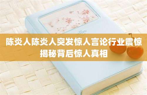 陈炎人陈炎人突发惊人言论行业震惊揭秘背后惊人真相
