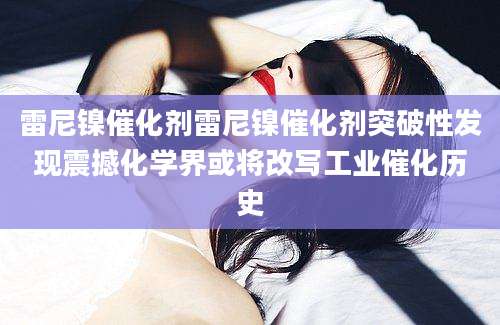 雷尼镍催化剂雷尼镍催化剂突破性发现震撼化学界或将改写工业催化历史