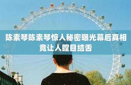 陈素琴陈素琴惊人秘密曝光幕后真相竟让人瞠目结舌