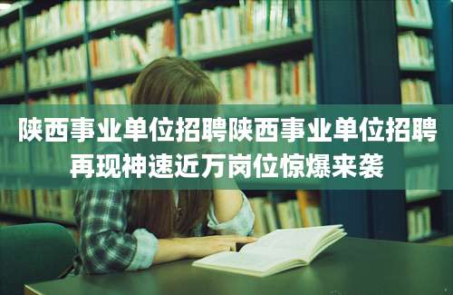陕西事业单位招聘陕西事业单位招聘再现神速近万岗位惊爆来袭