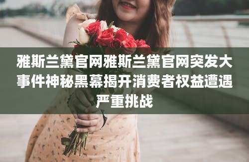 雅斯兰黛官网雅斯兰黛官网突发大事件神秘黑幕揭开消费者权益遭遇严重挑战