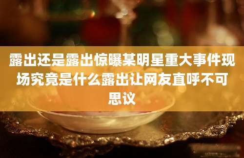 露出还是露出惊曝某明星重大事件现场究竟是什么露出让网友直呼不可思议