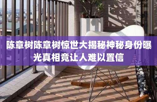 陈章树陈章树惊世大揭秘神秘身份曝光真相竟让人难以置信