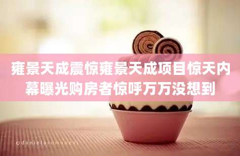 雍景天成震惊雍景天成项目惊天内幕曝光购房者惊呼万万没想到