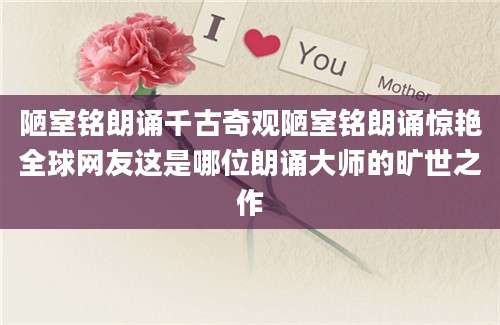 陋室铭朗诵千古奇观陋室铭朗诵惊艳全球网友这是哪位朗诵大师的旷世之作