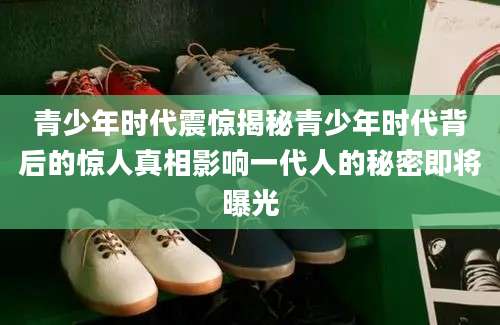 青少年时代震惊揭秘青少年时代背后的惊人真相影响一代人的秘密即将曝光