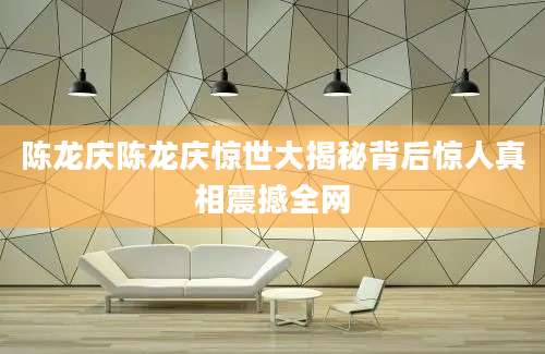 陈龙庆陈龙庆惊世大揭秘背后惊人真相震撼全网
