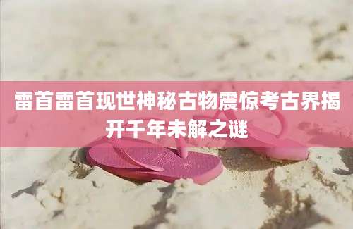 雷首雷首现世神秘古物震惊考古界揭开千年未解之谜