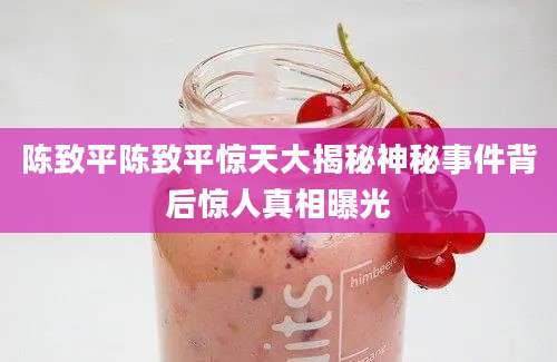 陈致平陈致平惊天大揭秘神秘事件背后惊人真相曝光